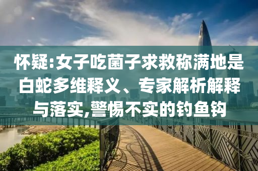 懷疑:女子吃菌子求救稱滿地是白蛇多維釋義、專家解析解釋與落實,警惕不實的釣魚鉤