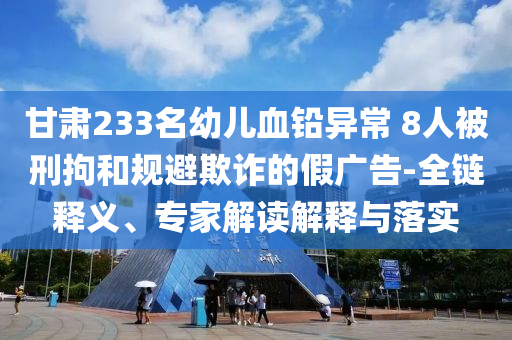甘肅233名幼兒血鉛異常 8人被刑拘和規(guī)避欺詐的假?gòu)V告-全鏈釋義、專(zhuān)家解讀解釋與落實(shí)