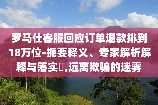 羅馬仕客服回應(yīng)訂單退款排到18萬位-扼要釋義、專家解析解釋與落實?,遠(yuǎn)離欺騙的迷霧