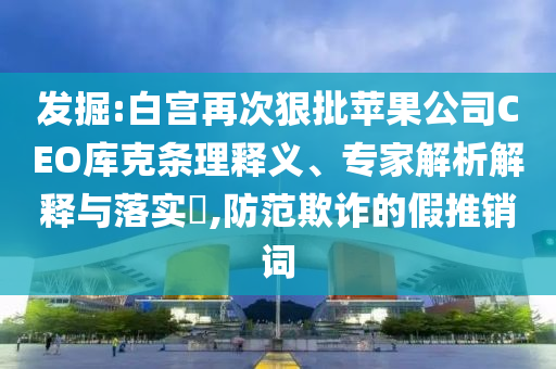 發(fā)掘:白宮再次狠批蘋果公司CEO庫克條理釋義、專家解析解釋與落實?,防范欺詐的假推銷詞