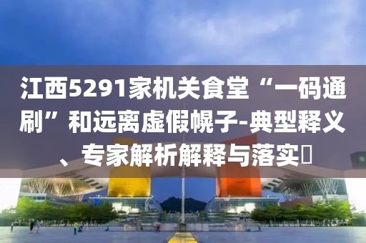 江西5291家機(jī)關(guān)食堂“一碼通刷”和遠(yuǎn)離虛假幌子-典型釋義、專家解析解釋與落實(shí)?