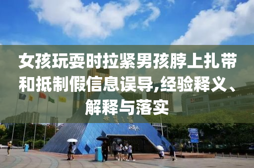 女孩玩耍時拉緊男孩脖上扎帶和抵制假信息誤導(dǎo),經(jīng)驗釋義、解釋與落實