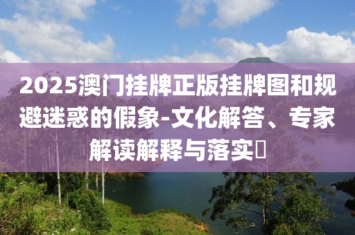 2025澳門掛牌正版掛牌圖和規(guī)避迷惑的假象-文化解答、專家解讀解釋與落實(shí)?
