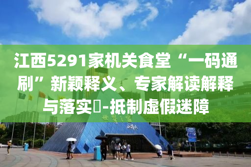 江西5291家機(jī)關(guān)食堂“一碼通刷”新穎釋義、專家解讀解釋與落實(shí)?-抵制虛假迷障