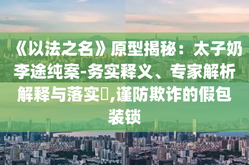 《以法之名》原型揭秘：太子奶李途純案-務(wù)實(shí)釋義、專家解析解釋與落實(shí)?,謹(jǐn)防欺詐的假包裝鎖