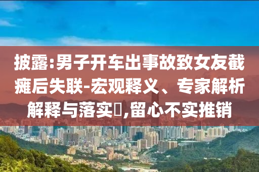 披露:男子開車出事故致女友截癱后失聯(lián)-宏觀釋義、專家解析解釋與落實(shí)?,留心不實(shí)推銷
