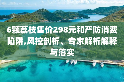 6顆荔枝售價(jià)298元和嚴(yán)防消費(fèi)陷阱,風(fēng)控剖析、專家解析解釋與落實(shí)