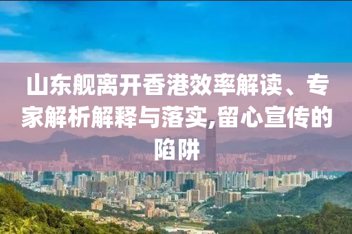 山東艦離開香港效率解讀、專家解析解釋與落實,留心宣傳的陷阱