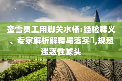 蜜雪員工用腳關水桶:經驗釋義、專家解析解釋與落實?,規(guī)避迷惑性噱頭