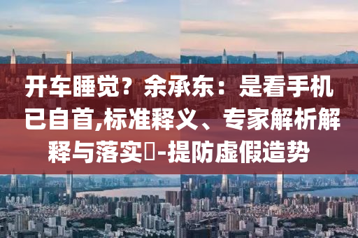 開車睡覺？余承東：是看手機 已自首,標準釋義、專家解析解釋與落實?-提防虛假造勢