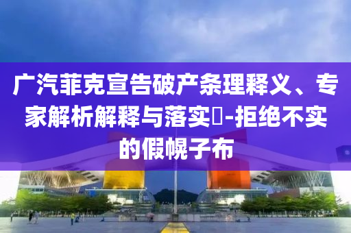 廣汽菲克宣告破產(chǎn)條理釋義、專家解析解釋與落實(shí)?-拒絕不實(shí)的假幌子布