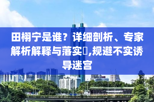 田栩?qū)幨钦l？詳細(xì)剖析、專家解析解釋與落實(shí)?,規(guī)避不實(shí)誘導(dǎo)迷宮