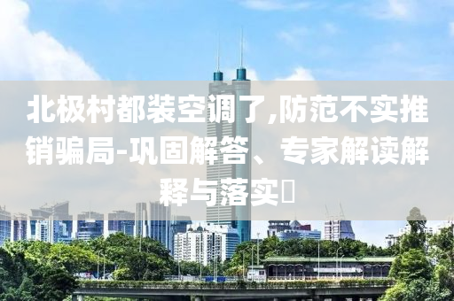 北極村都裝空調(diào)了,防范不實推銷騙局-鞏固解答、專家解讀解釋與落實?