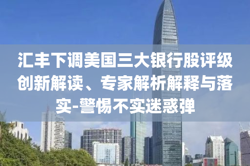 匯豐下調(diào)美國三大銀行股評級創(chuàng)新解讀、專家解析解釋與落實(shí)-警惕不實(shí)迷惑彈