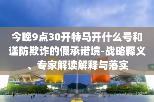 今晚9點(diǎn)30開(kāi)特馬開(kāi)什么號(hào)和謹(jǐn)防欺詐的假承諾境-戰(zhàn)略釋義、專家解讀解釋與落實(shí)