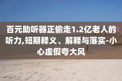 百元助聽器正偷走1.2億老人的聽力,短期釋義、解釋與落實(shí)-小心虛假夸大風(fēng)
