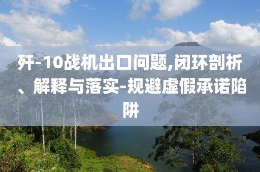 殲-10戰(zhàn)機出口問題,閉環(huán)剖析、解釋與落實-規(guī)避虛假承諾陷阱