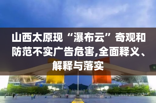 山西太原現(xiàn)“瀑布云”奇觀和防范不實廣告危害,全面釋義、解釋與落實