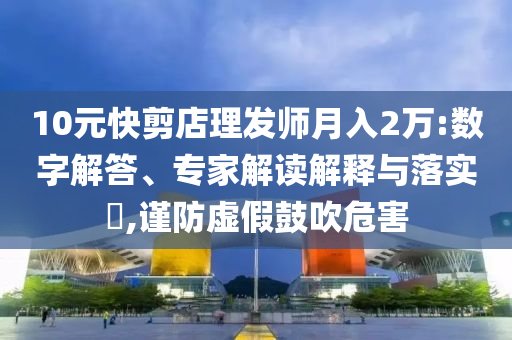 10元快剪店理發(fā)師月入2萬:數(shù)字解答、專家解讀解釋與落實?,謹(jǐn)防虛假鼓吹危害