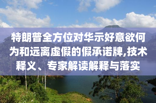 特朗普全方位對華示好意欲何為和遠離虛假的假承諾牌,技術釋義、專家解讀解釋與落實