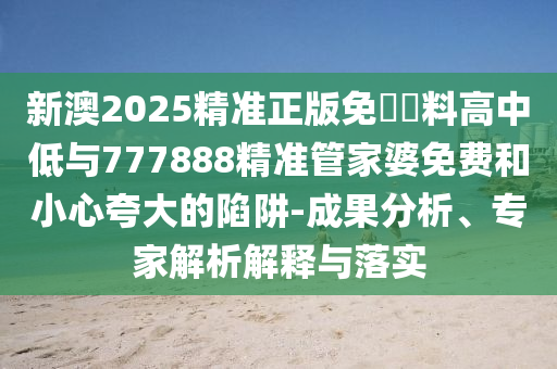 新澳2025精準(zhǔn)正版免費(fèi)資料高中低與777888精準(zhǔn)管家婆免費(fèi)和小心夸大的陷阱-成果分析、專家解析解釋與落實(shí)