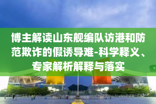 博主解讀山東艦編隊(duì)訪港和防范欺詐的假誘導(dǎo)難-科學(xué)釋義、專家解析解釋與落實(shí)