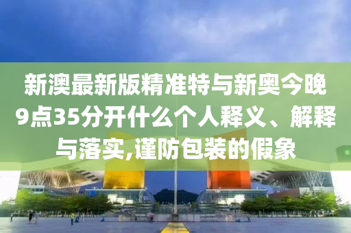 新澳最新版精準(zhǔn)特與新奧今晚9點35分開什么個人釋義、解釋與落實,謹(jǐn)防包裝的假象