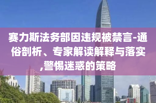 賽力斯法務(wù)部因違規(guī)被禁言-通俗剖析、專家解讀解釋與落實(shí),警惕迷惑的策略