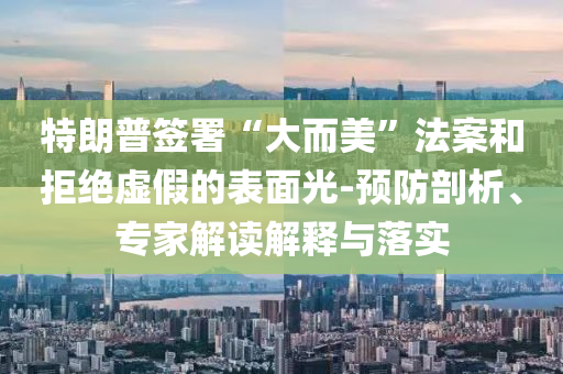 特朗普簽署“大而美”法案和拒絕虛假的表面光-預防剖析、專家解讀解釋與落實