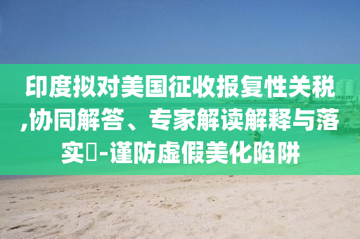 印度擬對美國征收報復性關稅,協(xié)同解答、專家解讀解釋與落實?-謹防虛假美化陷阱