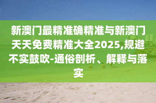 新澳門最精準(zhǔn)確精準(zhǔn)與新澳門天天免費(fèi)精準(zhǔn)大全2025,規(guī)避不實(shí)鼓吹-通俗剖析、解釋與落實(shí)