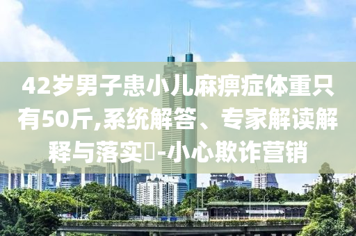 42歲男子患小兒麻痹癥體重只有50斤,系統(tǒng)解答、專家解讀解釋與落實(shí)?-小心欺詐營銷