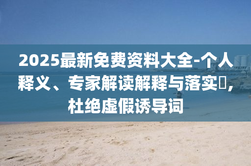 2025最新免費(fèi)資料大全-個(gè)人釋義、專家解讀解釋與落實(shí)?,杜絕虛假誘導(dǎo)詞