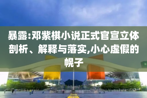 暴露:鄧紫棋小說正式官宣立體剖析、解釋與落實,小心虛假的幌子