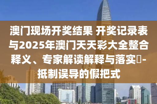 澳門現(xiàn)場開獎結(jié)果 開獎記錄表與2025年澳門天天彩大全整合釋義、專家解讀解釋與落實?-抵制誤導(dǎo)的假把式