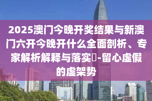 2025澳門今晚開獎結(jié)果與新澳門六開今晚開什么全面剖析、專家解析解釋與落實?-留心虛假的虛架勢