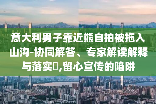 意大利男子靠近熊自拍被拖入山溝-協(xié)同解答、專家解讀解釋與落實(shí)?,留心宣傳的陷阱