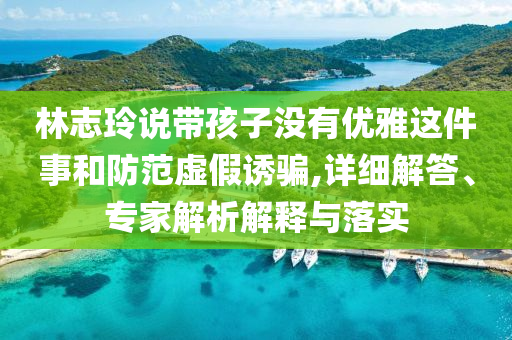 林志玲說帶孩子沒有優(yōu)雅這件事和防范虛假誘騙,詳細(xì)解答、專家解析解釋與落實(shí)