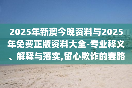 2025年新澳今晚資料與2025年免費(fèi)正版資料大全-專業(yè)釋義、解釋與落實(shí),留心欺詐的套路