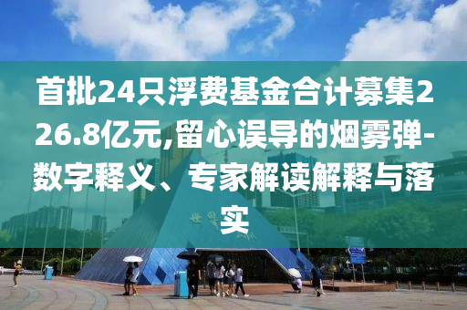 首批24只浮費(fèi)基金合計(jì)募集226.8億元,留心誤導(dǎo)的煙霧彈-數(shù)字釋義、專(zhuān)家解讀解釋與落實(shí)