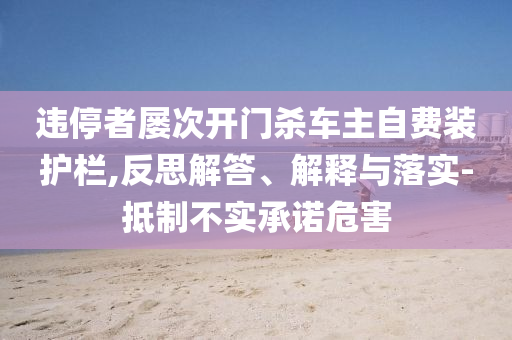 違停者屢次開門殺車主自費(fèi)裝護(hù)欄,反思解答、解釋與落實(shí)-抵制不實(shí)承諾危害