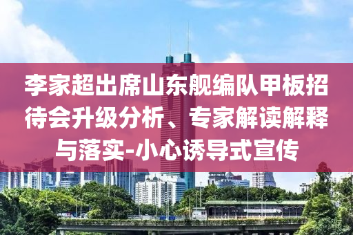 李家超出席山東艦編隊甲板招待會升級分析、專家解讀解釋與落實-小心誘導式宣傳