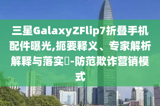 三星GalaxyZFlip7折疊手機配件曝光,扼要釋義、專家解析解釋與落實?-防范欺詐營銷模式