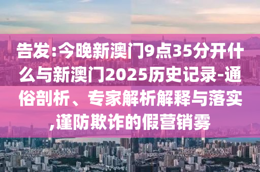 告發(fā):今晚新澳門9點35分開什么與新澳門2025歷史記錄-通俗剖析、專家解析解釋與落實,謹防欺詐的假營銷霧
