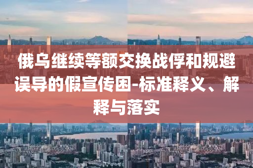 俄烏繼續(xù)等額交換戰(zhàn)俘和規(guī)避誤導的假宣傳困-標準釋義、解釋與落實