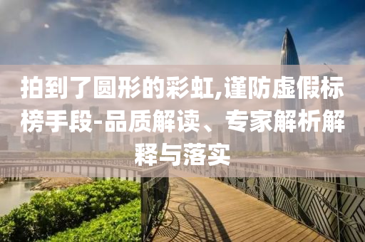 拍到了圓形的彩虹,謹(jǐn)防虛假標(biāo)榜手段-品質(zhì)解讀、專家解析解釋與落實