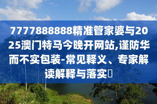7777888888精準(zhǔn)管家婆與2025澳門特馬今晚開網(wǎng)站,謹(jǐn)防華而不實包裝-常見釋義、專家解讀解釋與落實?