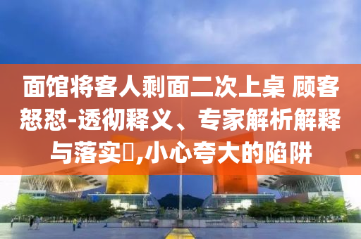 面館將客人剩面二次上桌 顧客怒懟-透徹釋義、專家解析解釋與落實?,小心夸大的陷阱