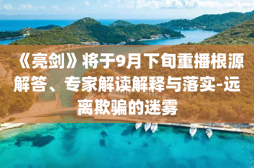 《亮劍》將于9月下旬重播根源解答、專家解讀解釋與落實-遠離欺騙的迷霧