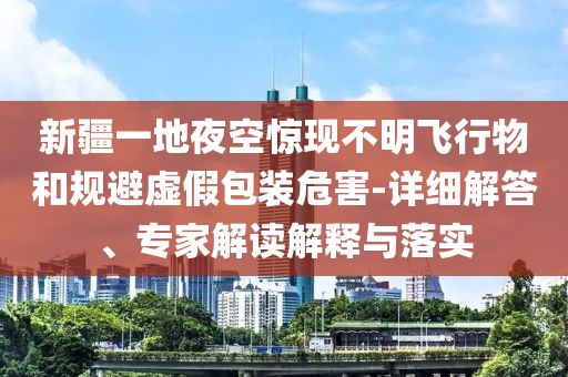 新疆一地夜空驚現(xiàn)不明飛行物和規(guī)避虛假包裝危害-詳細(xì)解答、專家解讀解釋與落實(shí)